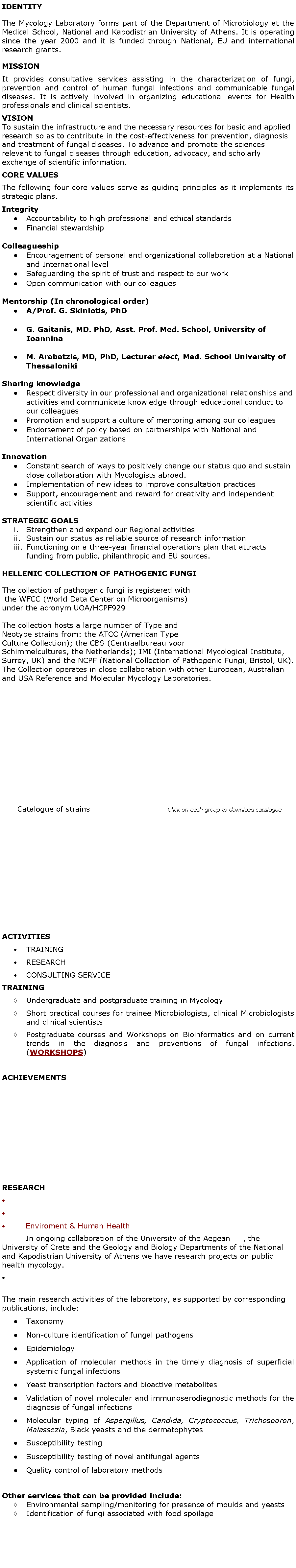 Text Box: IDENTITYThe Mycology Laboratory forms part of the Department of Microbiology at the Medical School, National and Kapodistrian University of Athens. It is operating since the year 2000 and it is funded through National, EU and international research grants.MISSIONIt provides consultative services assisting in the characterization of fungi, prevention and control of human fungal infections and communicable fungal diseases. It is actively involved in organizing educational events for Health professionals and clinical scientists.   VISION
To sustain the infrastructure and the necessary resources for basic and applied research so as to contribute in the cost-effectiveness for prevention, diagnosis and treatment of fungal diseases. To advance and promote the sciences relevant to fungal diseases through education, advocacy, and scholarly exchange of scientific information.CORE VALUESThe following four core values serve as guiding principles as it implements its strategic plans. Integrity Accountability to high professional and ethical standards Financial stewardship ColleagueshipEncouragement of personal and organizational collaboration at a National and International level Safeguarding the spirit of trust and respect to our work Open communication with our colleagues Mentorship (In chronological order)A/Prof. G. Skiniotis, PhD G. Gaitanis, MD. PhD, Asst. Prof. Med. School, University of Ioannina M. Arabatzis, MD, PhD, Lecturer elect, Med. School University of Thessaloniki  Sharing knowledge Respect diversity in our professional and organizational relationships and activities and communicate knowledge through educational conduct to our colleagues Promotion and support a culture of mentoring among our colleagues Endorsement of policy based on partnerships with National and International Organizations Innovation Constant search of ways to positively change our status quo and sustain close collaboration with Mycologists abroad.  Implementation of new ideas to improve consultation practices Support, encouragement and reward for creativity and independent scientific activities STRATEGIC GOALSStrengthen and expand our Regional activities Sustain our status as reliable source of research information Functioning on a three-year financial operations plan that attracts funding from public, philanthropic and EU sources. HELLENIC COLLECTION OF PATHOGENIC FUNGI

The collection of pathogenic fungi is registered with the WFCC (World Data Center on Microorganisms) under the acronym UOA/HCPF929  The collection hosts a large number of Type and Neotype strains from: the ATCC (American Type Culture Collection); the CBS (Centraalbureau voor Schimmelcultures, the Netherlands); IMI (International Mycological Institute, Surrey, UK) and the NCPF (National Collection of Pathogenic Fungi, Bristol, UK).
The Collection operates in close collaboration with other European, Australian and USA Reference and Molecular Mycology Laboratories.      Catalogue of strains				Click on each group to download catalogue            				       			            ACTIVITIES TRAINING RESEARCH CONSULTING SERVICETRAINING Undergraduate and postgraduate training in MycologyShort practical courses for trainee Microbiologists, clinical Microbiologists and clinical scientists Postgraduate courses and Workshops on Bioinformatics and on current trends in the diagnosis and preventions of fungal infections. (WORKSHOPS)ACHIEVEMENTS RESEARCH Enviroment & Human Health  	In ongoing collaboration of the University of the Aegean     , the University of Crete and the Geology and Biology Departments of the National and Kapodistrian University of Athens we have research projects on public health mycology. 
The main research activities of the laboratory, as supported by corresponding publications, include:Taxonomy Non-culture identification of fungal pathogensEpidemiology Application of molecular methods in the timely diagnosis of superficial systemic fungal infectionsYeast transcription factors and bioactive metabolites Validation of novel molecular and immunoserodiagnostic methods for the diagnosis of fungal infectionsMolecular typing of Aspergillus, Candida, Cryptococcus, Trichosporon, Malassezia, Black yeasts and the dermatophytes Susceptibility testingSusceptibility testing of novel antifungal agents Quality control of laboratory methodsOther services that can be provided include: Environmental sampling/monitoring for presence of moulds and yeasts Identification of fungi associated with food spoilage 